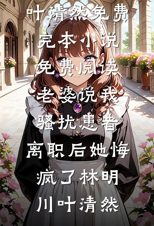 老婆说我骚扰患者，离职后她悔疯了(林明川叶清然)免费完本小说_免费阅读老婆说我骚扰患者，离职后她悔疯了林明川叶清然