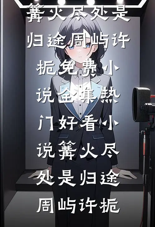 篝火尽处是归途周屿许栀免费小说全集_热门好看小说篝火尽处是归途周屿许栀