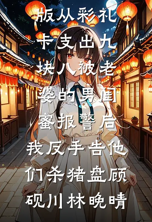 从彩礼卡支出九块八被老婆的男闺蜜报警后，我反手告他们杀猪盘顾砚川林晚晴免费完结版小说_免费小说完整版从彩礼卡支出九块八被老婆的男闺蜜报警后，我反手告他们杀猪盘(顾砚川林晚晴)