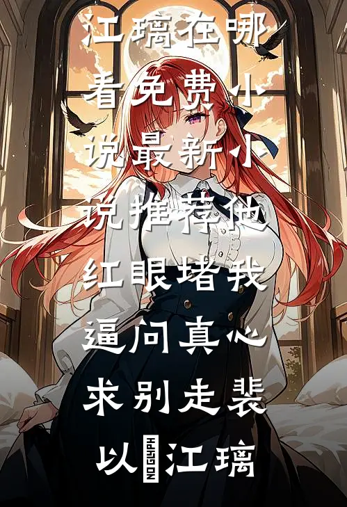 他红眼堵我，逼问真心求别走(裴以㫥江璃)在哪看免费小说_最新小说推荐他红眼堵我，逼问真心求别走(裴以㫥江璃)
