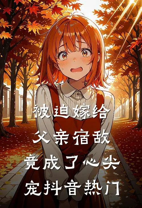 被迫嫁给父亲宿敌，竟成了心尖宠抖音热门