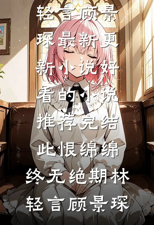 此恨绵绵，终无绝期林轻言顾景琛最新更新小说_好看的小说推荐完结此恨绵绵，终无绝期(林轻言顾景琛)
