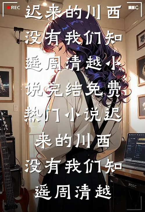 迟来的川西，没有我们知遥周清越小说完结免费_热门小说迟来的川西，没有我们知遥周清越
