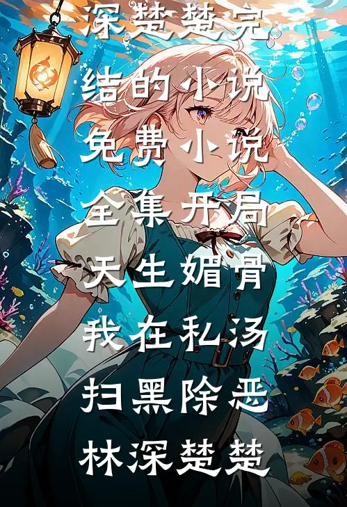 开局天生媚骨，我在私汤扫黑除恶(林深楚楚)完结的小说_免费小说全集开局天生媚骨，我在私汤扫黑除恶林深楚楚