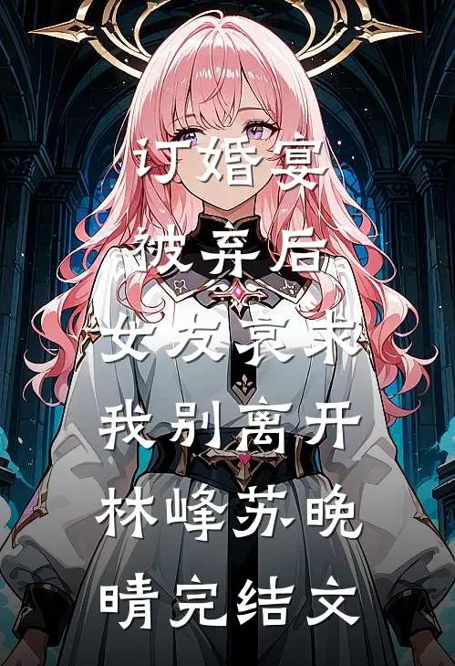 订婚宴被弃后，女友哀求我别离开林峰苏晚晴完结文
