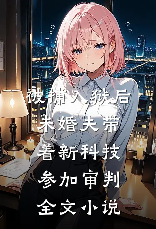 被捕入狱后，未婚夫带着新科技参加审判全文小说