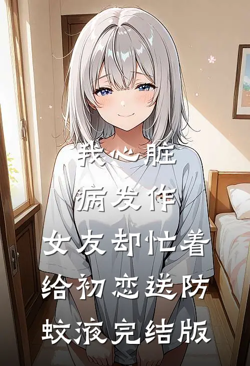 我心脏病发作，女友却忙着给初恋送防蚊液完结版