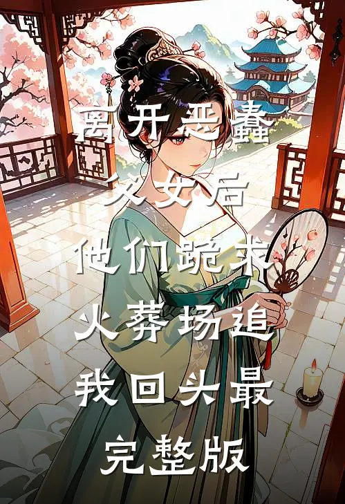离开恶蠢父女后，他们跪求火葬场追我回头最完整版