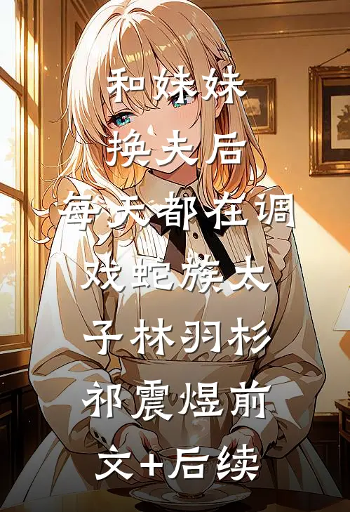 和妹妹换夫后，每天都在调戏蛇族太子林羽杉祁震煜前文+后续