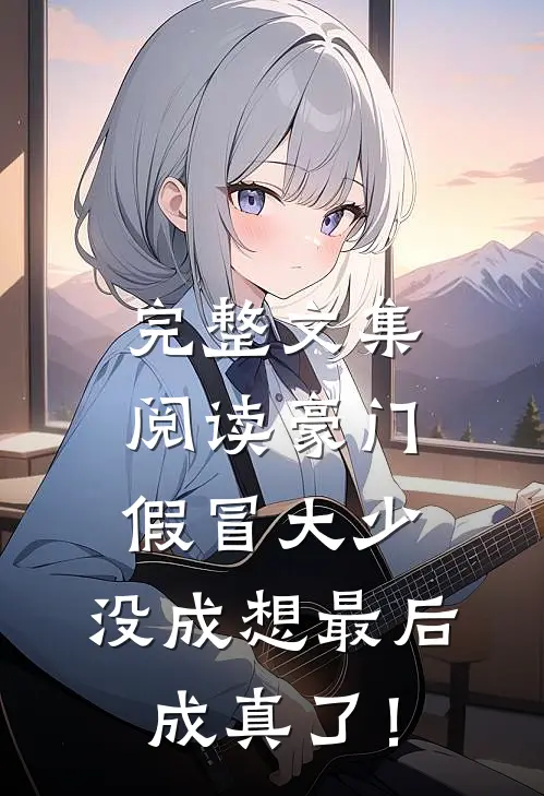 完整文集阅读豪门假冒大少，没成想最后成真了！