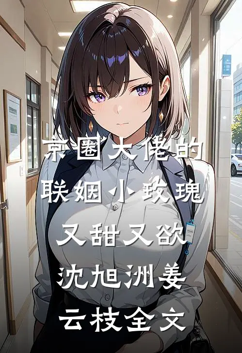 京圈大佬的联姻小玫瑰，又甜又欲沈旭洲姜云枝全文