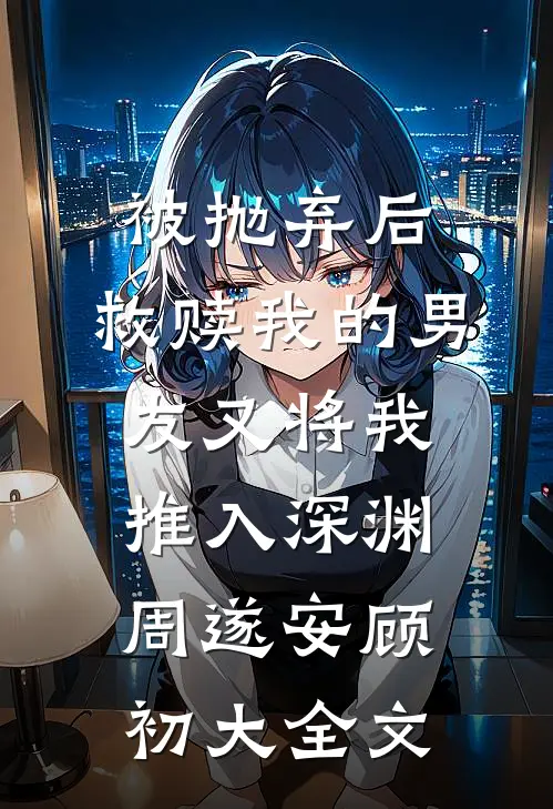 被抛弃后，救赎我的男友又将我推入深渊周遂安顾初大全文