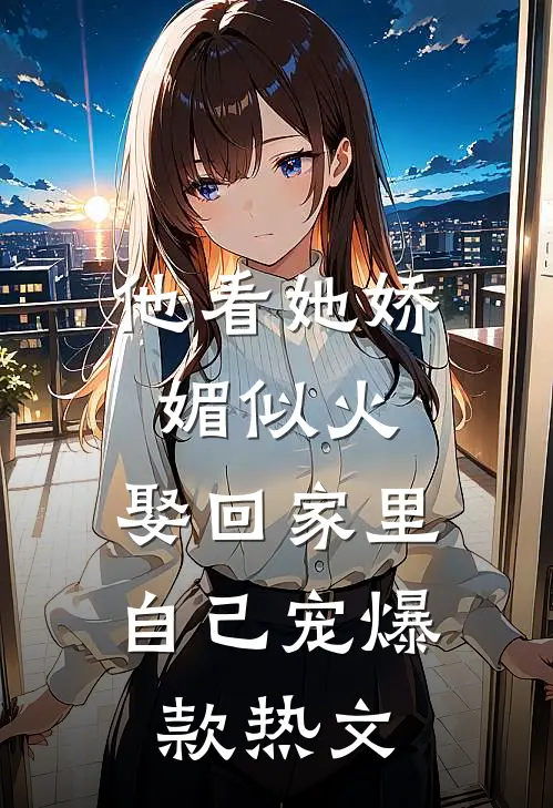 他看她娇媚似火，娶回家里自己宠爆款热文
