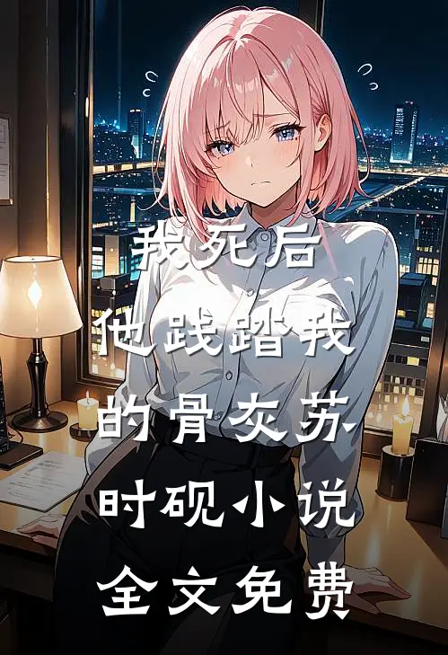 我死后，他践踏我的骨灰苏时砚小说全文免费