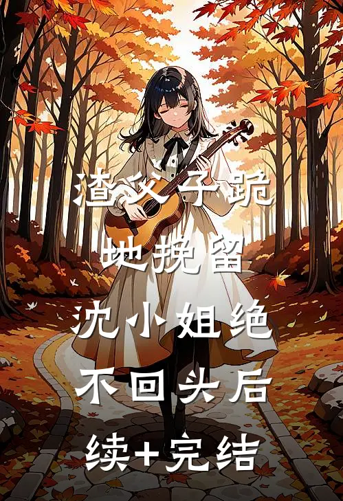 渣父子跪地挽留，沈小姐绝不回头后续+完结