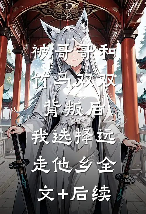 被哥哥和竹马双双背叛后，我选择远走他乡全文+后续