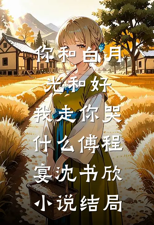 你和白月光和好，我走你哭什么傅程宴沈书欣小说结局