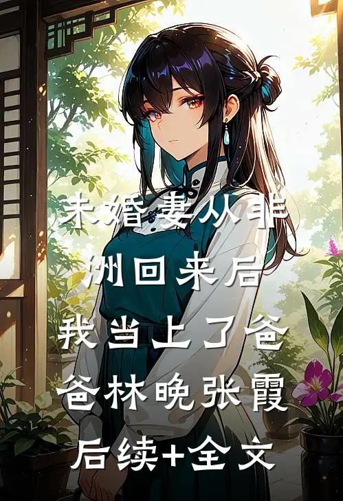 未婚妻从非洲回来后，我当上了爸爸林晚张霞后续+全文