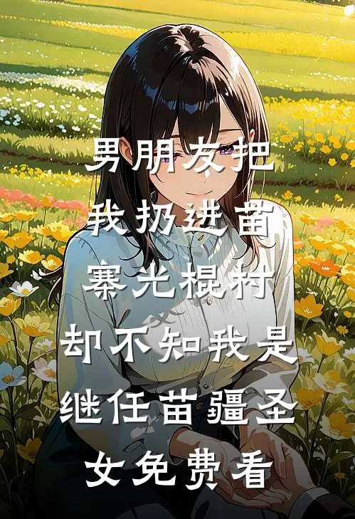 男朋友把我扔进苗寨光棍村，却不知我是继任苗疆圣女免费看