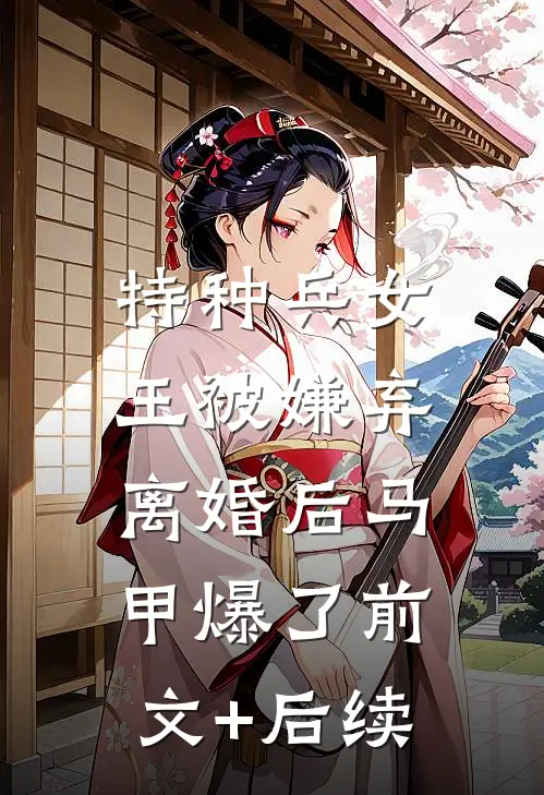 特种兵女王被嫌弃，离婚后马甲爆了前文+后续