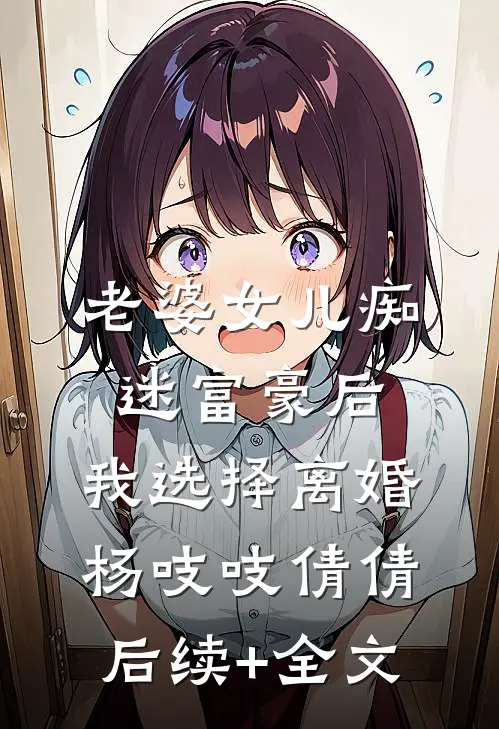 老婆女儿痴迷富豪后，我选择离婚杨吱吱倩倩后续+全文