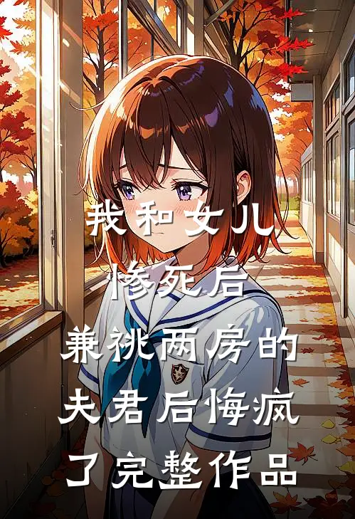 我和女儿惨死后，兼祧两房的夫君后悔疯了完整作品