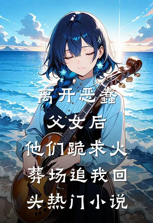离开恶蠢父女后，他们跪求火葬场追我回头热门小说