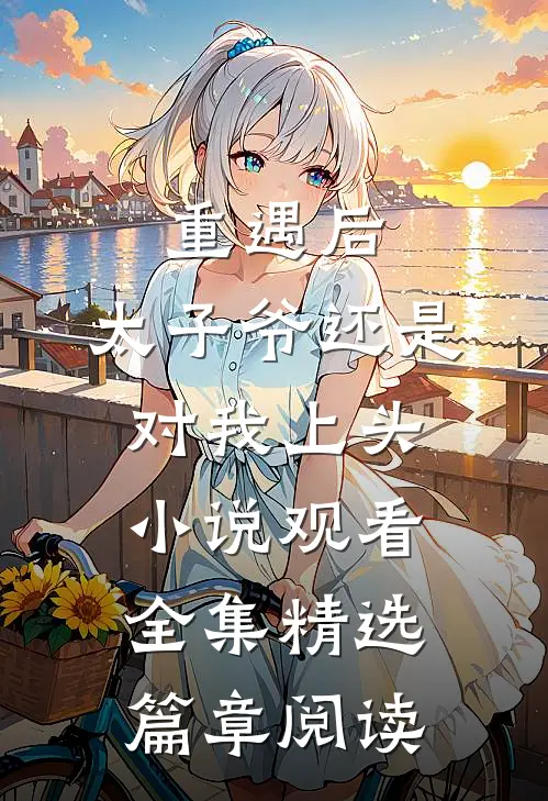 重遇后，太子爷还是对我上头小说观看全集精选篇章阅读