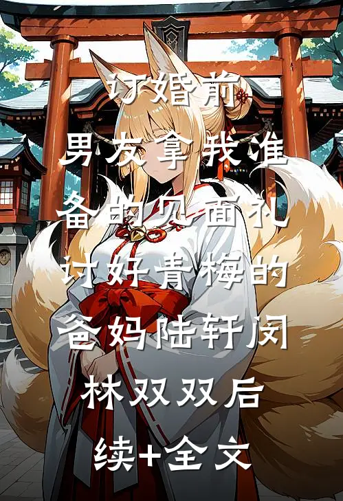 订婚前，男友拿我准备的见面礼讨好青梅的爸妈陆轩闵林双双后续+全文