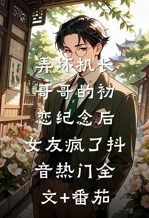 弄坏机长哥哥的初恋纪念后，女友疯了抖音热门全文+番茄
