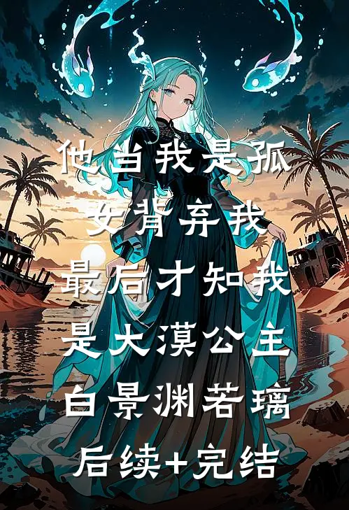 他当我是孤女背弃我，最后才知我是大漠公主白景渊若璃后续+完结