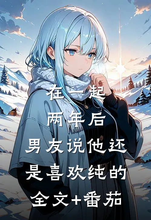 在一起两年后，男友说他还是喜欢纯的全文+番茄