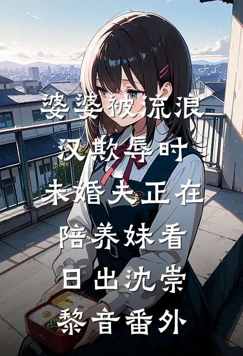 婆婆被流浪汉欺辱时，未婚夫正在陪养妹看日出沈崇黎音番外