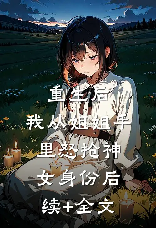 重生后，我从姐姐手里怒抢神女身份后续+全文