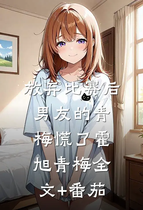 放弃比赛后，男友的青梅慌了霍旭青梅全文+番茄