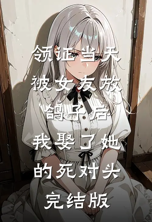 领证当天被女友放鸽子后，我娶了她的死对头完结版