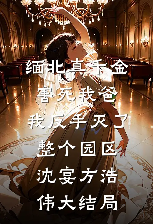 缅北真千金害死我爸，我反手灭了整个园区沈宴方浩伟大结局