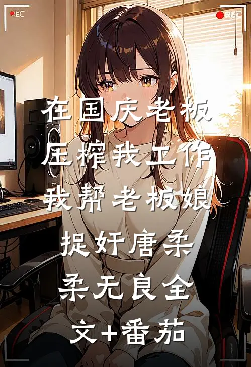 在国庆老板压榨我工作，我帮老板娘捉奸唐柔柔无良全文+番茄