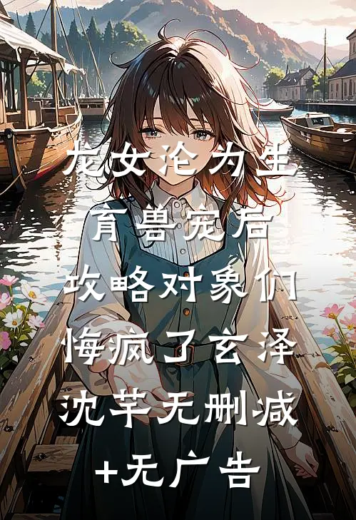 龙女沦为生育兽宠后，攻略对象们悔疯了玄泽沈芊无删减+无广告