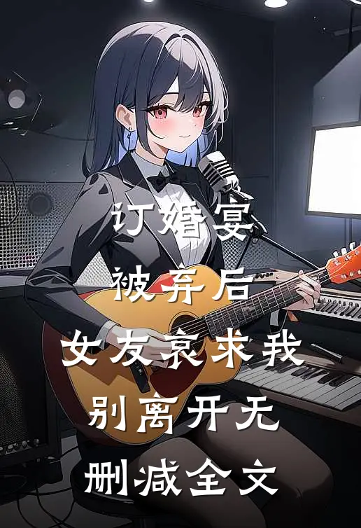 订婚宴被弃后，女友哀求我别离开无删减全文