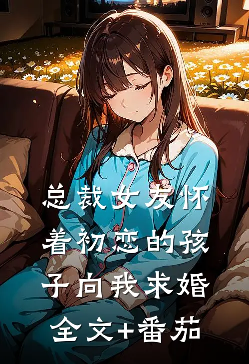总裁女友怀着初恋的孩子向我求婚全文+番茄