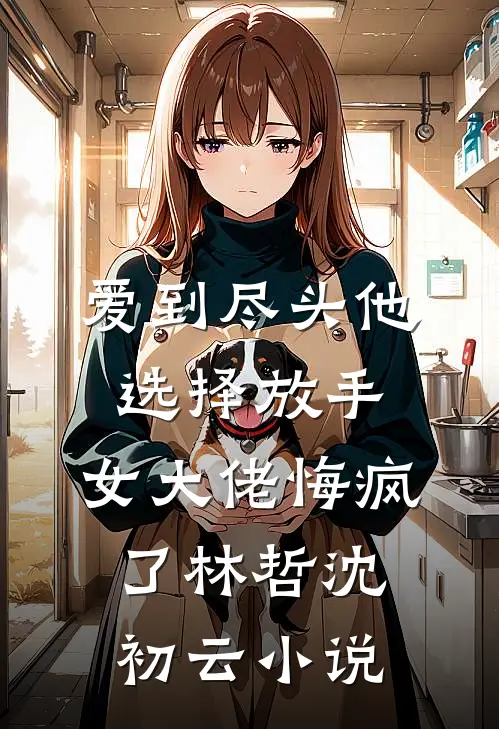 爱到尽头他选择放手，女大佬悔疯了林哲沈初云小说